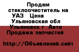 Продам стеклоочиститель на УАЗ › Цена ­ 2 500 - Ульяновская обл., Ульяновск г. Авто » Продажа запчастей   